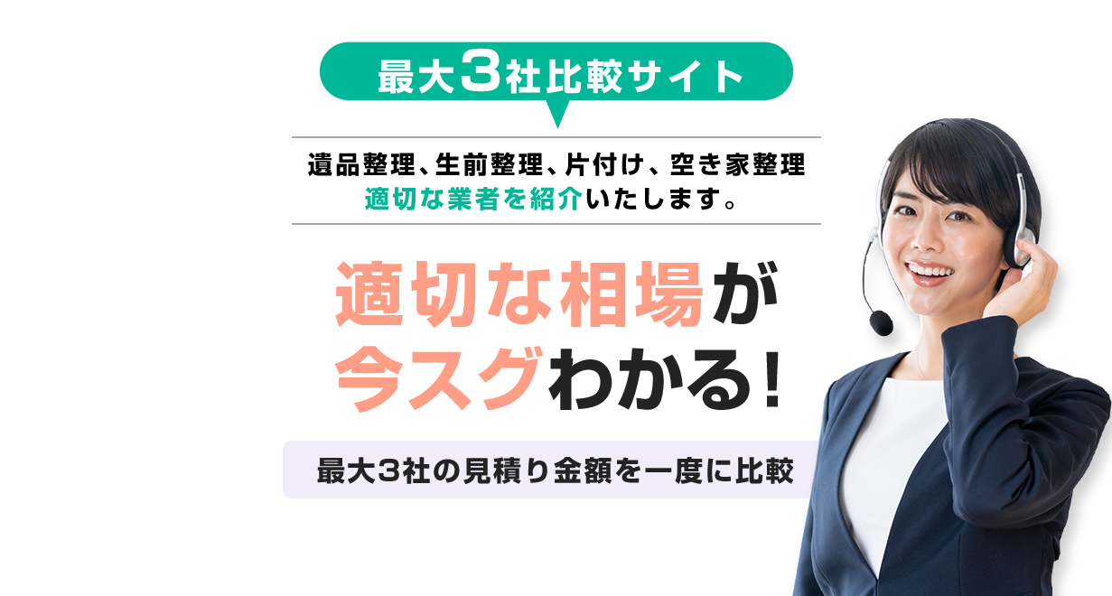 最大3社比較サイト　遺品整理、生前整理、片付け、空き家整理　適切な業者を紹介いたします。　適切な相場が今スグわかる！　最大3社の見積り金額を一度に比較