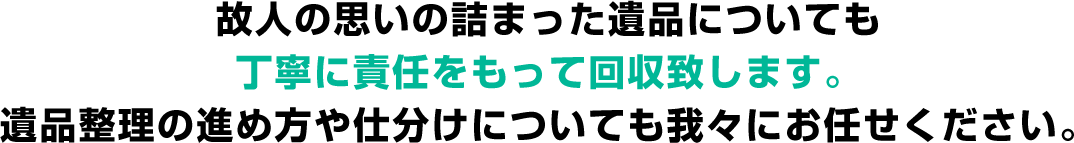 故人の思いの詰まった遺品についても丁寧に責任をもって回収致します。遺品整理の進め方や仕分けについても我々にお任せください。